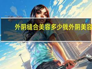 外阴缝合美容多少钱 外阴美容手术价格是多少