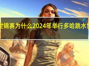 多哈游泳世锦赛为什么2024年举行 多哈跳水世锦赛2024赛程