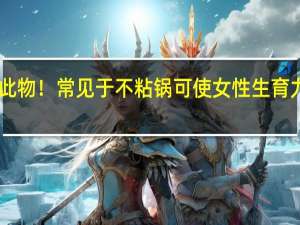 多国拟全面禁用此物！常见于不粘锅可使女性生育力降40% 到底什么情况呢