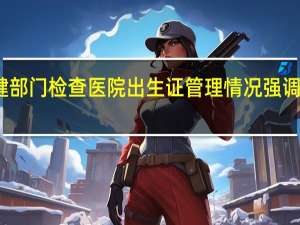 多地卫健部门检查医院出生证管理情况 强调抓好废证管理