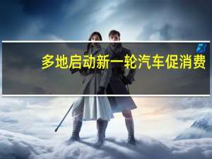 多地启动新一轮汽车促消费：覆盖燃油车鼓励新能源汽车下乡