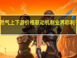 多地开启天然气上下游价格联动机制 业界称利于产业链良性发展