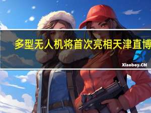 多型无人机将首次亮相天津直博会