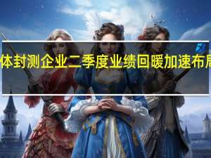 多家半导体封测企业二季度业绩回暖 加速布局先进封装技术