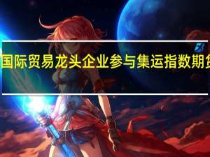 多家国际贸易龙头企业参与集运指数期货首日交易