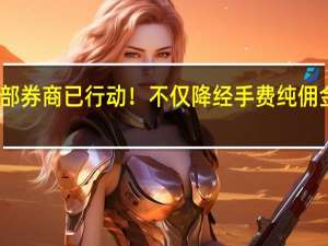 多家头部券商已行动！不仅降经手费纯佣金可能也会降