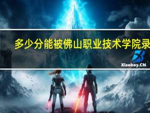 多少分能被佛山职业技术学院录取