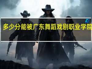 多少分能被广东舞蹈戏剧职业学院录取