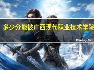 多少分能被广西现代职业技术学院录取