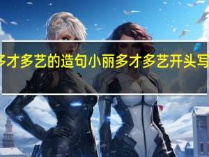 多才多艺的造句 小丽多才多艺开头写一段话