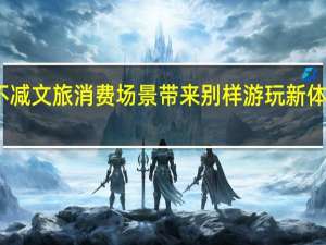 多景区热度不减 文旅消费场景带来别样游玩新体验 到底什么情况呢