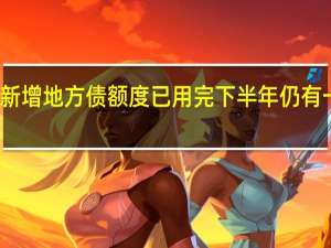 多省份新增地方债额度已用完 下半年仍有一定增发空间