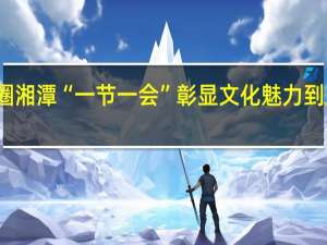 多维破圈 湘潭“一节一会”彰显文化魅力 到底什么情况嘞