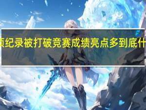 多项纪录被打破 竞赛成绩亮点多 到底什么情况嘞