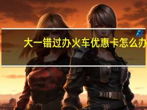 大一错过办火车优惠卡怎么办