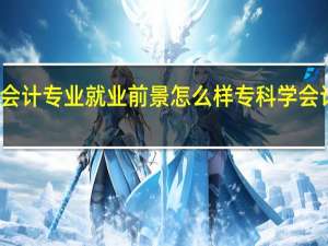 大专会计专业就业前景怎么样专科学会计专业好吗
