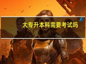 大专升本科需要考试吗