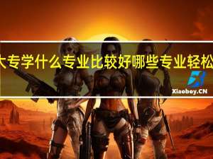 大专学什么专业比较好 哪些专业轻松又高薪