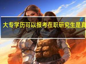 大专学历可以报考在职研究生是真的吗