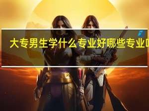 大专男生学什么专业好 哪些专业吃香