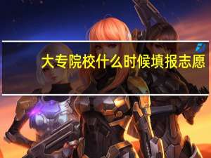 大专院校什么时候填报志愿