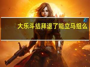 大乐斗结拜退了能立马组么（大乐斗结拜）