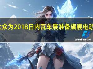 大众为2018日内瓦车展准备旗舰电动车概念