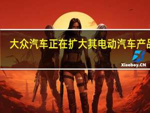 大众汽车正在扩大其电动汽车产品线