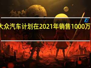 大众汽车计划在2021年销售1000万辆汽车