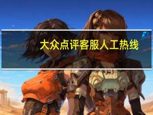 大众点评客服人工热线（大众点评客服电话人工服务）