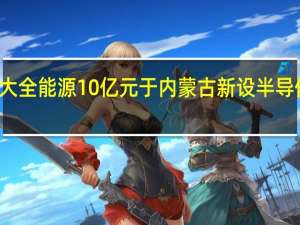 大全能源10亿元于内蒙古新设半导体公司