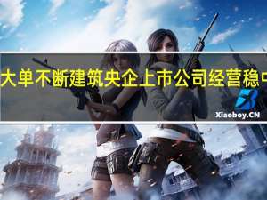 大单不断 建筑央企上市公司经营稳中有进