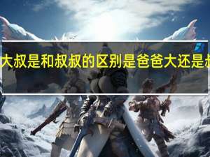 大叔是和叔叔的区别 是爸爸大还是叔叔大