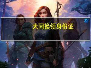 大同换领身份证（大同居民办理第二代居民身份证指南简介）