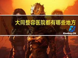 大同整容医院都有哪些地方(大同哪里割双眼皮比较好)