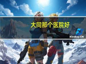 大同那个医院好？大同那家医院生孩子比较好一点