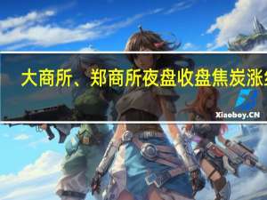 大商所、郑商所夜盘收盘 焦炭涨约6%