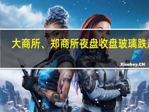 大商所、郑商所夜盘收盘 玻璃跌超2%