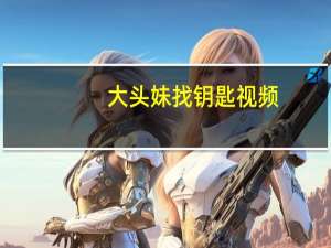 大头妹找钥匙视频（大头妹找钥匙）