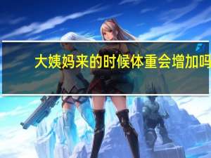 大姨妈来的时候体重会增加吗（月经期间体重会增加吗）