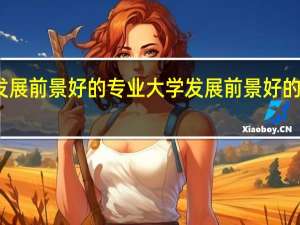 大学发展前景好的专业 大学发展前景好的专业有哪些