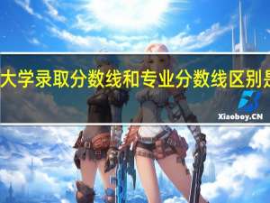大学录取分数线和专业分数线区别是什么