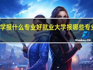 大学报什么专业好就业 大学报哪些专业好就业