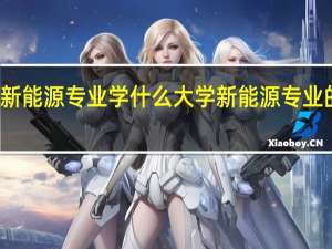 大学新能源专业学什么 大学新能源专业的就业方向