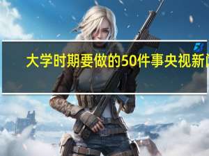 大学时期要做的50件事 央视新闻（大学时期要做的50件事）