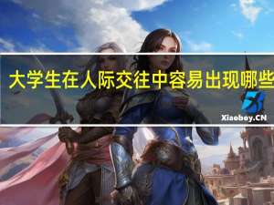 大学生在人际交往中容易出现哪些问题