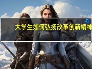 大学生如何弘扬改革创新精神