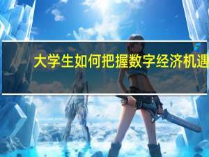 大学生如何把握数字经济机遇