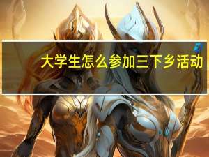 大学生怎么参加三下乡活动