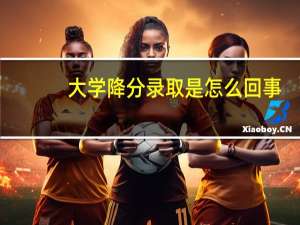 大学降分录取是怎么回事